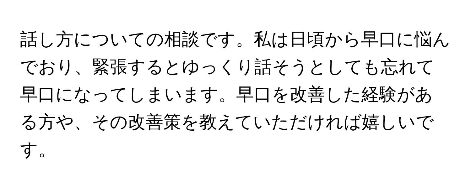 話し方についての相談です。私は日頃から早口に悩んでおり、緊張するとゆっくり話そうとしても忘れて早口になってしまいます。早口を改善した経験がある方や、その改善策を教えていただければ嬉しいです。