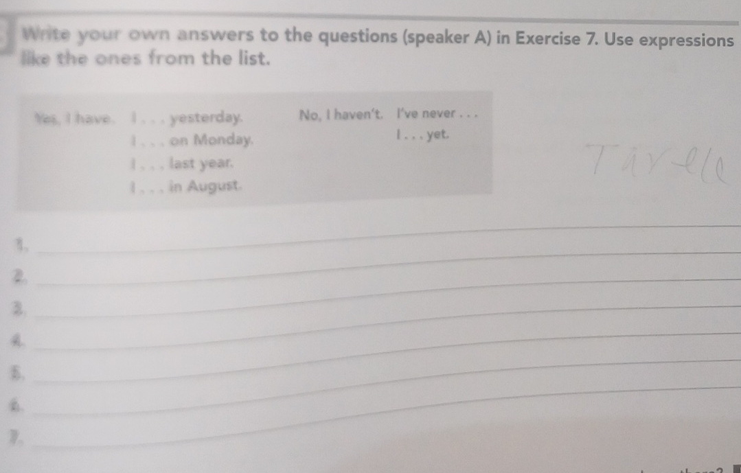 Write your own answers to the questions (speaker A) in Exercise 7. Use expressions 
like the ones from the list. 
Yes, I have. I . . . yesterday. No, I haven't. I've never . . . 
I . . . on Monday. I . . . yet. 
I , , , last year. 
l . . . in August. 
η,_ 
_ 
2._ 
B._ 
A 
B. 
_ 
_ 
D. 
_