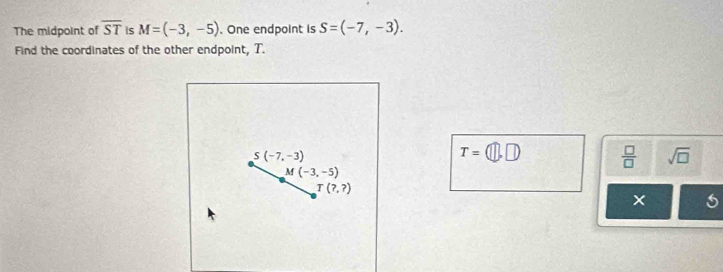 The midpoint of overline ST is M=(-3,-5). One endpoint is S=(-7,-3). 
Find the coordinates of the other endpoint, T.
S(-7,-3)
T=(□ ,□ )
 □ /□   sqrt(□ )
M(-3,-5)
T(?,?)
5