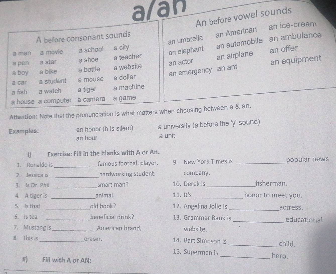 alan 
An before vowel sounds 
an umbrella an American an ice-cream 
A before consonant sounds 
a pen a star a shoe a teacher an elephant an automobile an ambulance 
a man a movie a school a city 
a boy a bike a bottle a website an actor an airplane 
an offer 
an emergency an ant an equipment 
a car a student a mouse a dollar 
a fish a watch a tiger a machine 
a house a computer a camera a game 
Attention: Note that the pronunciation is what matters when choosing between a & an. 
Examples: an honor (h is silent) a university (a before the 'y' sound) 
an hour a unit 
I) Exercise: Fill in the blanks with A or An. 
1. Ronaldo is_ famous football player. 9. New York Times is _popular news 
2. Jessica is _hardworking student. company. 
_ 
3. Is Dr. Phil smart man? 10. Derek is _fisherman. 
4. A tiger is _animal. 11. It's _honor to meet you. 
5. Is that _old book? 12. Angelina Jolie is _actress. 
6. Is tea _beneficial drink? 13. Grammar Bank is _educational 
7. Mustang is_ American brand. website. 
8. This is _eraser. 14. Bart Simpson is 
_child. 
15. Superman is _hero. 
II) Fill with A or AN: