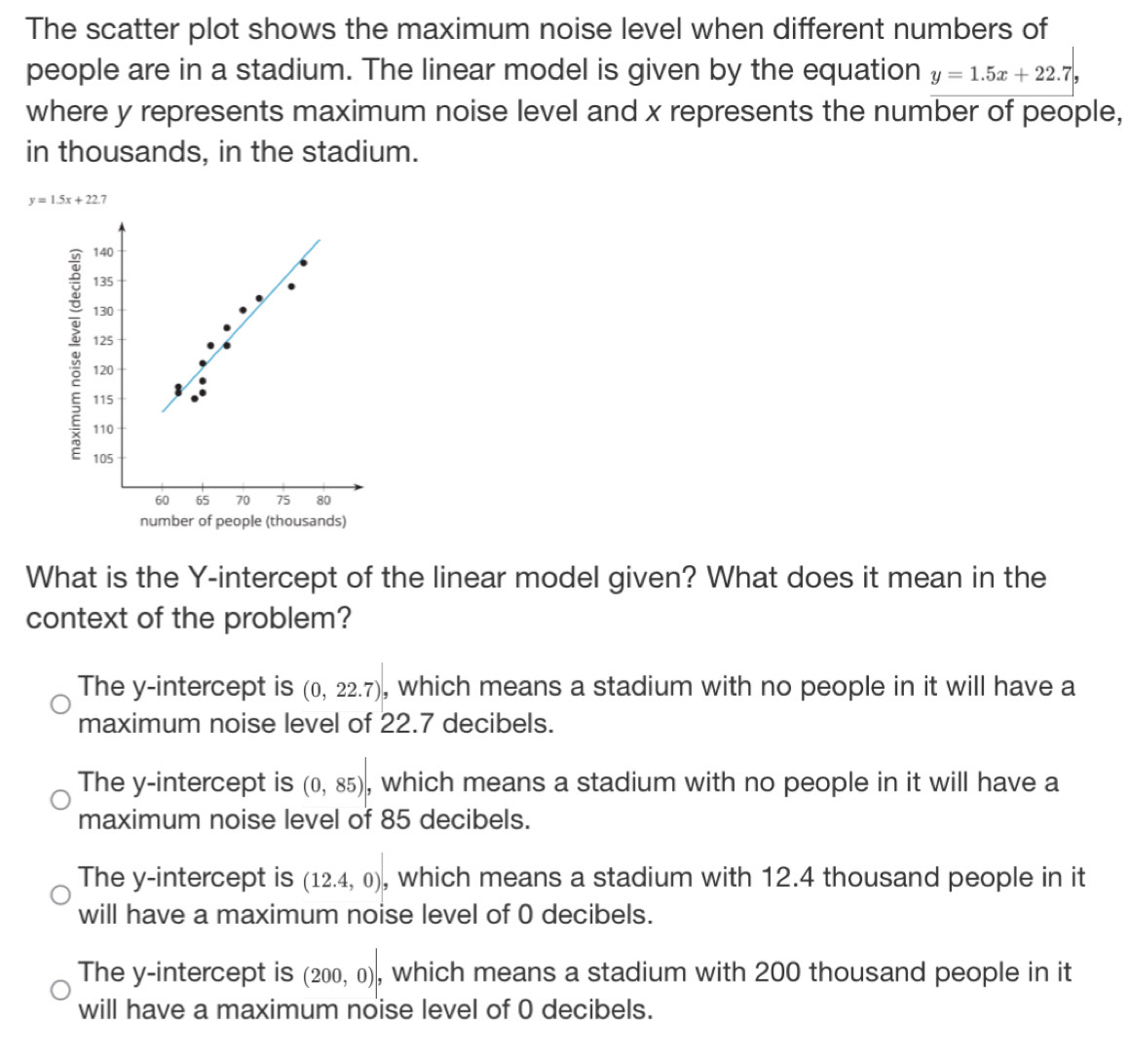 The scatter plot shows the maximum noise level when different numbers of
people are in a stadium. The linear model is given by the equation y=1.5x+22.7
where y represents maximum noise level and x represents the number of people,
in thousands, in the stadium.
y=1.5x+22 7
What is the Y-intercept of the linear model given? What does it mean in the
context of the problem?
The y-intercept is (0,22.7) , which means a stadium with no people in it will have a
maximum noise level of 22.7 decibels.
The y-intercept is (0,85) , which means a stadium with no people in it will have a
maximum noise level of 85 decibels.
The y-intercept is (12.4,0) , which means a stadium with 12.4 thousand people in it
will have a maximum noise level of 0 decibels.
The y-intercept is (200,0) , which means a stadium with 200 thousand people in it
will have a maximum noise level of 0 decibels.