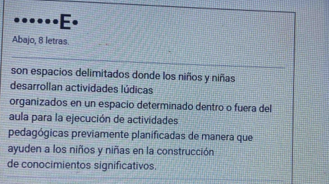 Abajo, 8 letras. 
son espacios delimitados donde los niños y niñas 
desarrollan actividades lúdicas 
organizados en un espacio determinado dentro o fuera del 
aula para la ejecución de actividades 
pedagógicas previamente planificadas de manera que 
ayuden a los niños y niñas en la construcción 
de conocimientos significativos.