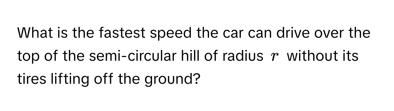 What is the fastest speed the car can drive over the top of the semi-circular hill of radius $r$ without its tires lifting off the ground?