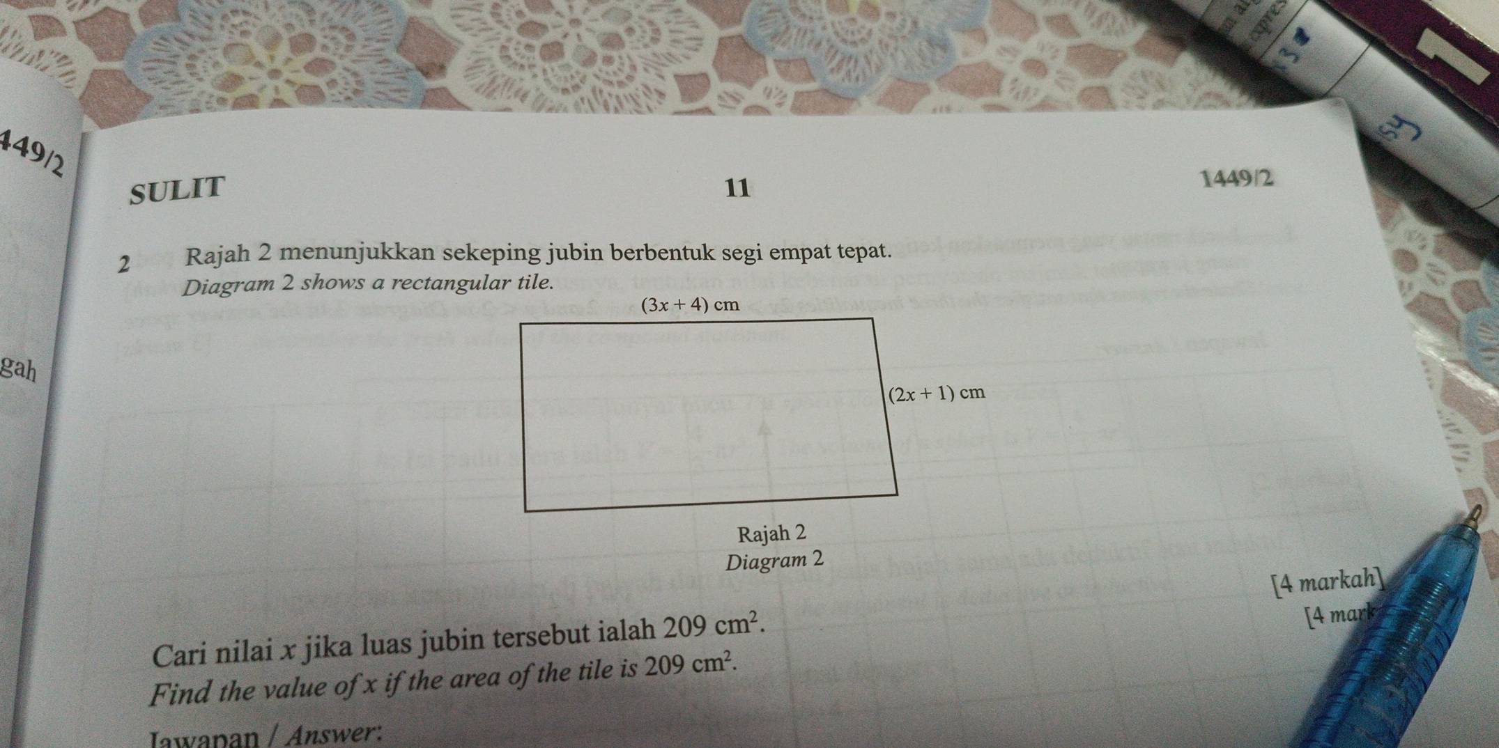 449/2
SULIT 11
1449/2
2 Rajah 2 menunjukkan sekeping jubin berbentuk segi empat tepat.
Diagram 2 shows a rectangular tile.
gah
Diagram 2
[4 markah]
Cari nilai x jika luas jubin tersebut ialah 209cm^2.
[4 mark
Find the value of x if the area of the tile is 209cm^2.
Iawapan / Answer: