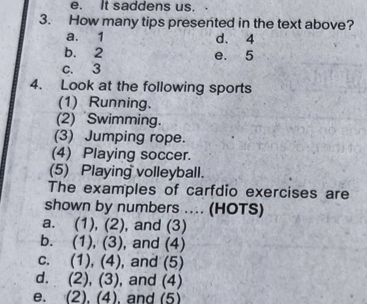 e. It saddens us.
3. How many tips presented in the text above?
a. 1 d. 4
b. 2 e. 5
c. 3
4. Look at the following sports
(1) Running.
(2) Swimming.
(3) Jumping rope.
(4) Playing soccer.
(5) Playing volleyball.
The examples of carfdio exercises are
shown by numbers .... (HOTS)
a. (1), (2), and (3)
b. (1), (3) , and (4)
C. (1), (4), , and (5)
d. (2), (3), and (4)
e. . (2), (4), and (5)