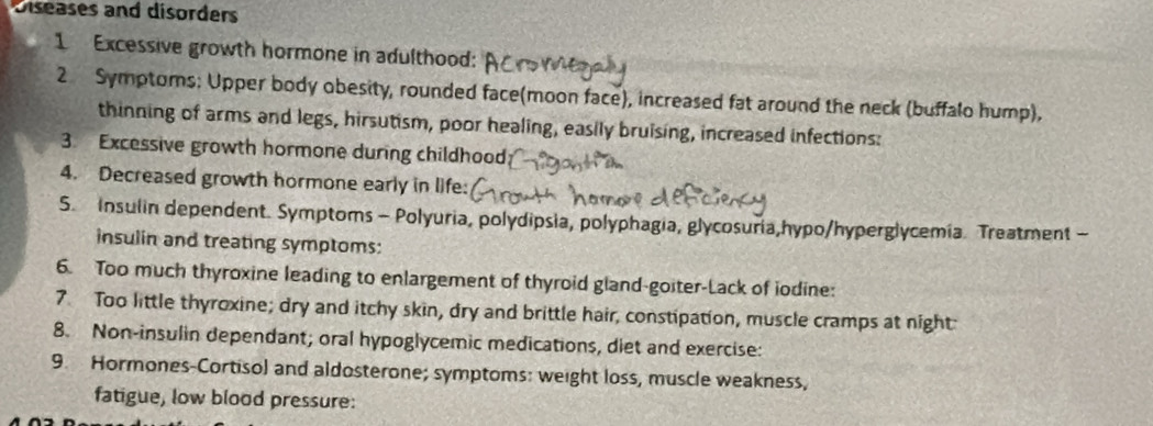 Diseases and disorders 
1 Excessive growth hormone in adulthood: 
2 Symptoms: Upper body obesity, rounded face(moon face), increased fat around the neck (buffalo hump), 
thinning of arms and legs, hirsutism, poor healing, easily bruising, increased infections: 
3. Excessive growth hormone during childhood 
4. Decreased growth hormone early in life: 
S. Insulin dependent. Symptoms - Polyuria, polydipsia, polyphagia, glycosuria,hypo/hyperglycemia. Treatment - 
insulin and treating symptoms: 
6. Too much thyroxine leading to enlargement of thyroid gland-goiter-Lack of iodine: 
7 Too little thyroxine; dry and itchy skin, dry and brittle hair, constipation, muscle cramps at night: 
8. Non-insulin dependant; oral hypoglycemic medications, diet and exercise: 
9. Hormones-Cortisol and aldosterone; symptoms: weight loss, muscle weakness, 
fatigue, low blood pressure: