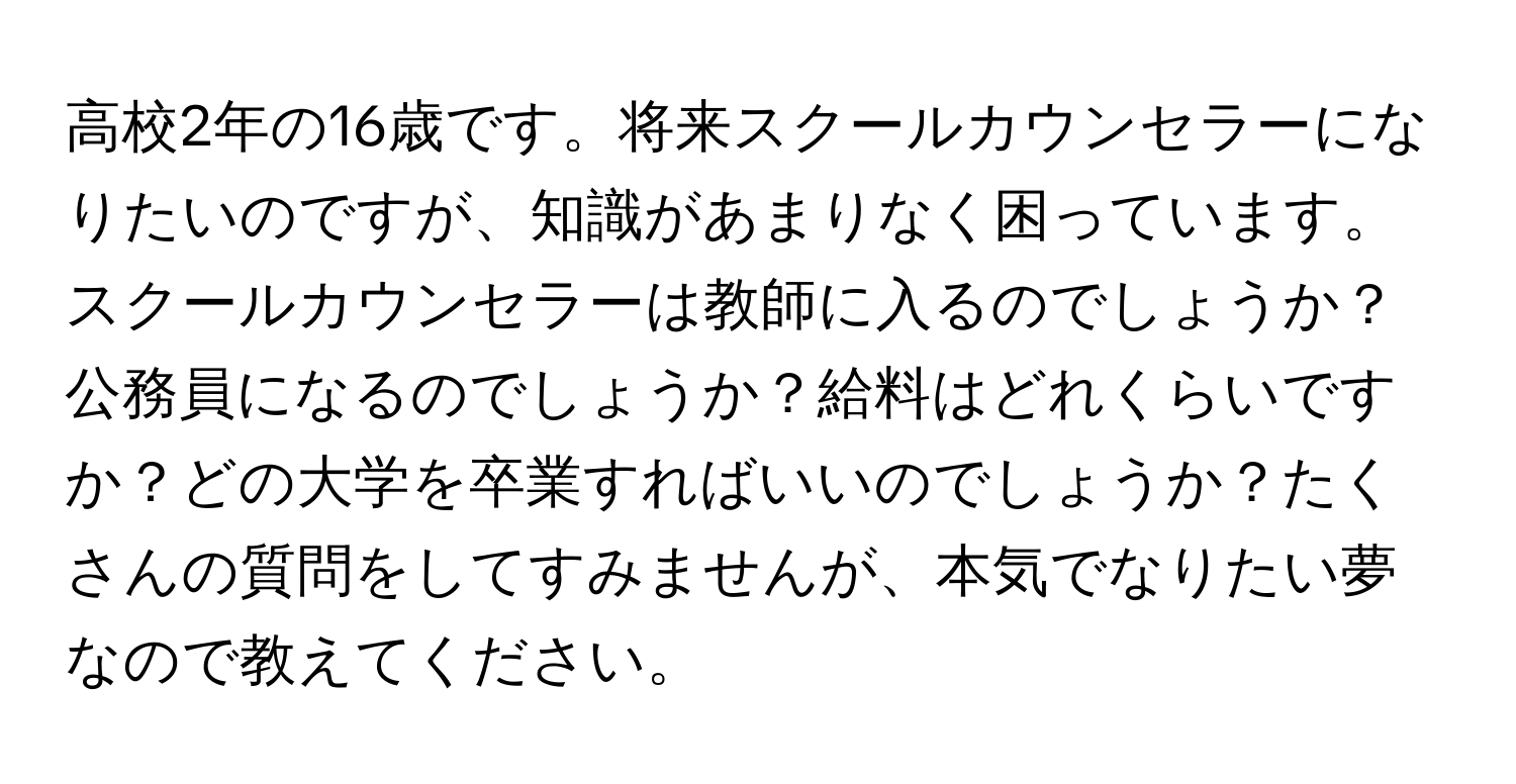 高校2年の16歳です。将来スクールカウンセラーになりたいのですが、知識があまりなく困っています。スクールカウンセラーは教師に入るのでしょうか？公務員になるのでしょうか？給料はどれくらいですか？どの大学を卒業すればいいのでしょうか？たくさんの質問をしてすみませんが、本気でなりたい夢なので教えてください。