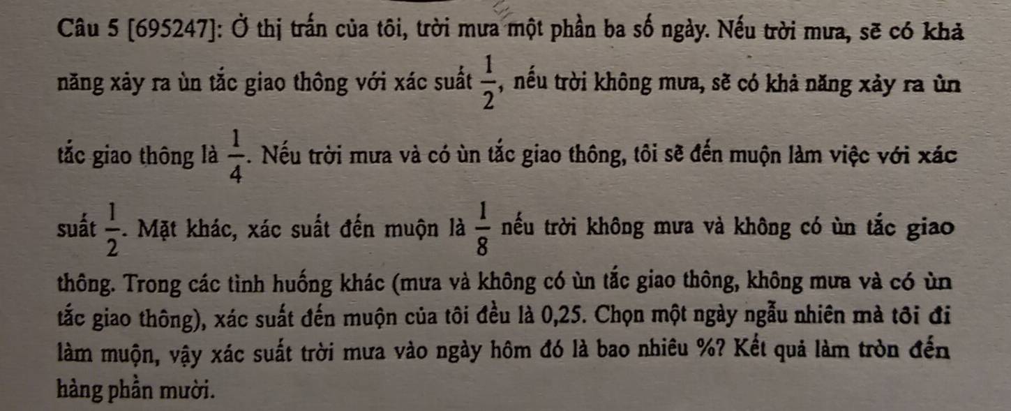 [695247]: Ở thị trấn của tôi, trời mưa một phần ba số ngày. Nếu trời mưa, sẽ có khả 
năng xảy ra ùn tắc giao thông với xác suất  1/2  , nếu trời không mưa, sẽ có khả năng xảy ra ùn 
tắc giao thông là  1/4 . Nếu trời mưa và có ùn tắc giao thông, tôi sẽ đến muộn làm việc với xác 
suất  1/2 . Mặt khác, xác suất đến muộn là  1/8  trếu trời không mưa và không có ùn tắc giao 
thông. Trong các tình huống khác (mưa và không có ùn tắc giao thông, không mưa và có ùn 
tắc giao thông), xác suất đến muộn của tôi đều là 0,25. Chọn một ngày ngẫu nhiên mà tôi đi 
làm muộn, vậy xác suất trời mưa vào ngày hôm đó là bao nhiêu %? Kết quả làm tròn đến 
hàng phần mười.