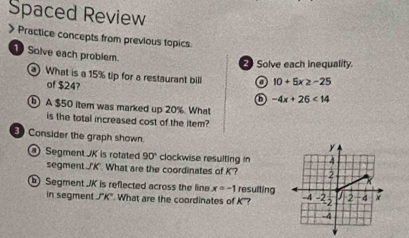 Spaced Review 
Practice concepts from previous topics. 
1 Solve each problem. 
Solve each inequality 
What is a 15% tip for a restaurant bill 
o 10+5x≥ -25
of $247 -4x+26<14</tex> 
⑥ A $50 item was marked up 20%. What 
is the total increased cost of the item? 
Consider the graph shown. 
Segment JK is rotated 90° clockwise resulting in 
segment J'K'. What are the coordinates of K '? 
Segment JK is reflected across the line x=-1 resulting 
in segment J"K". What are the coordinates of K?