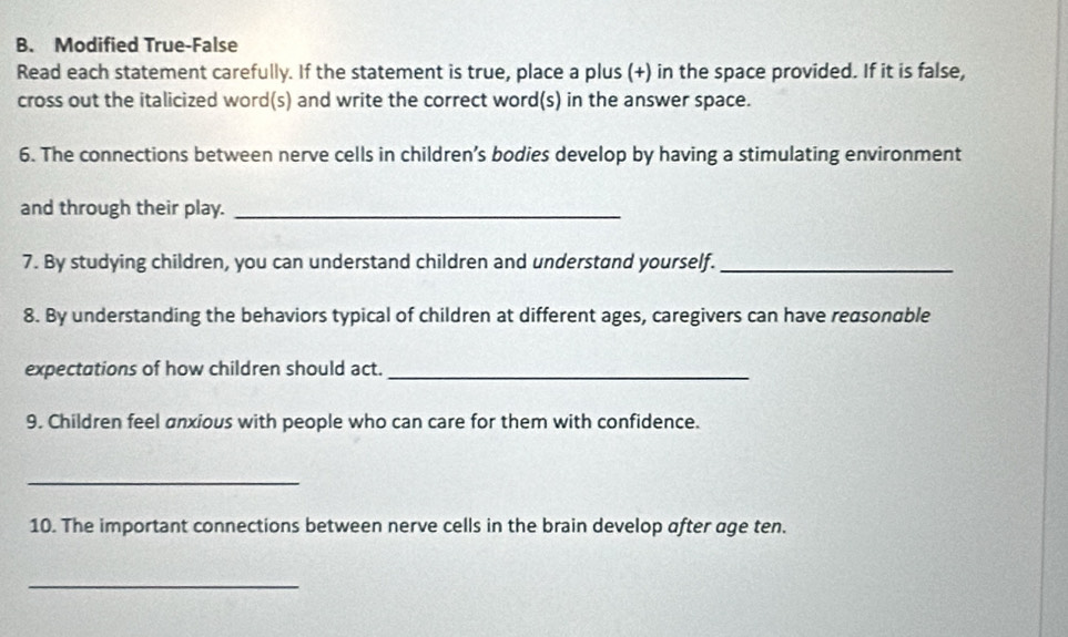 Modified True-False 
Read each statement carefully. If the statement is true, place a plus (+) in the space provided. If it is false, 
cross out the italicized word(s) and write the correct word(s) in the answer space. 
6. The connections between nerve cells in children’s bodies develop by having a stimulating environment 
and through their play._ 
7. By studying children, you can understand children and understand yourself._ 
8. By understanding the behaviors typical of children at different ages, caregivers can have reasonable 
expectations of how children should act._ 
9. Children feel anxious with people who can care for them with confidence. 
_ 
10. The important connections between nerve cells in the brain develop after age ten. 
_