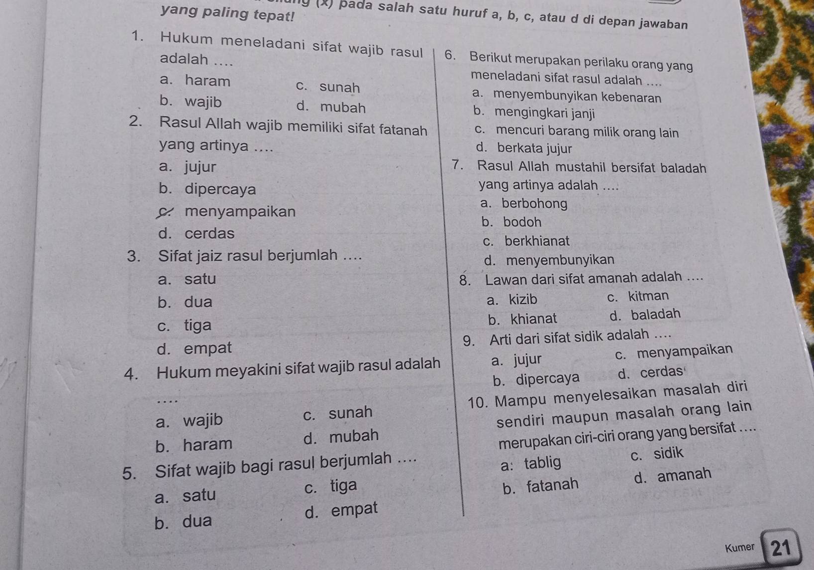 yang paling tepat!
uny (x) pada salah satu huruf a, b, c, atau d di depan jawaban
1. Hukum meneladani sifat wajib rasul 6. Berikut merupakan perilaku orang yang
adalah ....
meneladani sifat rasul adalah ....
a. haram c. sunah a. menyembunyikan kebenaran
b. wajib d. mubah b. mengingkari janji
2. Rasul Allah wajib memiliki sifat fatanah c. mencuri barang milik orang lain
yang artinya .... d. berkata jujur
a. jujur 7. Rasul Allah mustahil bersifat baladah
b. dipercaya yang artinya adalah ....
a. berbohong
c. menyampaikan
b. bodoh
d. cerdas
c. berkhianat
3. Sifat jaiz rasul berjumlah ….
d. menyembunyikan
a. satu 8. Lawan dari sifat amanah adalah ....
b. dua a. kizib c. kitman
c. tiga b. khianat d. baladah
d. empat 9. Arti dari sifat sidik adalah ...
4. Hukum meyakini sifat wajib rasul adalah a. jujur c. menyampaikan
b. dipercaya d. cerdas
a. wajib c. sunah 10. Mampu menyelesaikan masalah diri
b. haram d. mubah sendiri maupun masalah orang lain 
5. Sifat wajib bagi rasul berjumlah … merupakan ciri-ciri orang yang bersifat ....
a： tablig c. sidik
a. satu c. tiga
b. fatanah d. amanah
bù dua d. empat
Kumer 21