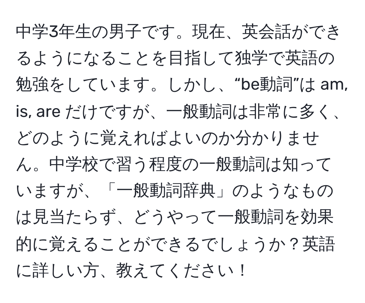 中学3年生の男子です。現在、英会話ができるようになることを目指して独学で英語の勉強をしています。しかし、“be動詞”は am, is, are だけですが、一般動詞は非常に多く、どのように覚えればよいのか分かりません。中学校で習う程度の一般動詞は知っていますが、「一般動詞辞典」のようなものは見当たらず、どうやって一般動詞を効果的に覚えることができるでしょうか？英語に詳しい方、教えてください！