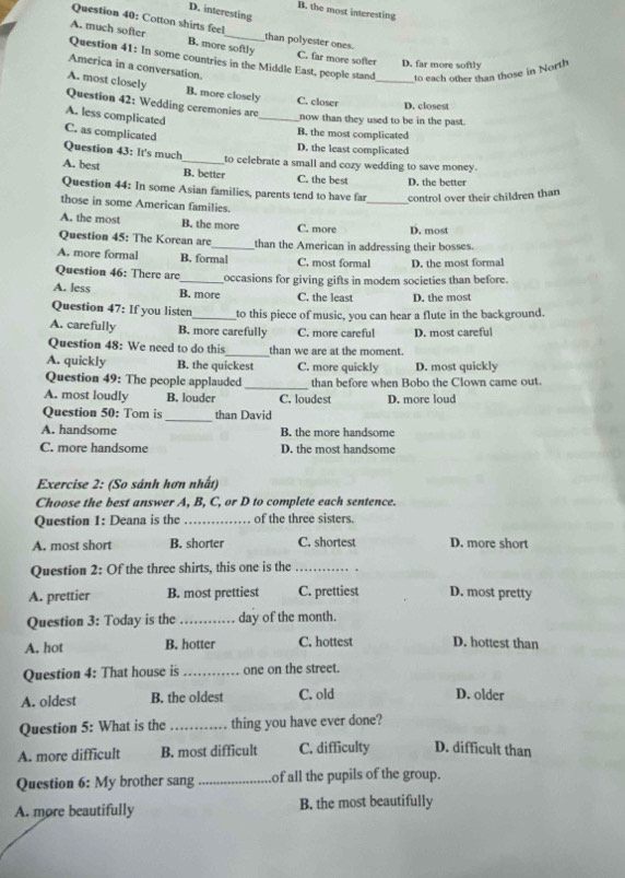 B. the most interesting
D. interesting
Question 40: Cotton shirts feel than polyester ones.
A. much softer B. more softly
Question 41: In some countries in the Middle East, people stand to each other than those in North
C. far more softer D. far more softly
America in a conversation.
A. most closely B. more closely C. closer _D. closest
Question 42: Wedding ceremonies are
A. less complicated
_now than they used to be in the past.
C. as complicated
B. the most complicated
D. the least complicated
Question 43: It's much to celebrate a small and cozy wedding to save money.
A. best _B. better C. the best D. the better
Question 44: In some Asian families, parents tend to have far _control over their children than
those in some American families.
A. the most B. the more C. more D. most
Question 45: The Korean are_ than the American in addressing their bosses.
A. more formal B. formal C. most formal D. the most formal
Question 46: There are _occasions for giving gifts in modem societies than before.
A. less B. more C. the least D. the most
Question 47: If you listen_ to this piece of music, you can hear a flute in the background.
A. carefully B. more carefully C. more careful D. most careful
Question 48: We need to do this_ than we are at the moment.
A. quickly B. the quickest C. more quickly D. most quickly
Question 49: The people applauded _than before when Bobo the Clown came out.
A. most loudly B. louder C. loudest D. more loud
Question 50: Tom is_ than David
A. handsome B. the more handsome
C. more handsome D. the most handsome
Exercise 2: (So sánh hơn nhất)
Choose the best answer A, B, C, or D to complete each sentence.
Question 1: Deana is the _of the three sisters.
A. most short B. shorter C. shortest D. more short
Question 2: Of the three shirts, this one is the_
A. prettier B. most prettiest C. prettiest D. most pretty
Question 3: Today is the _day of the month.
A. hot B. hotter C. hottest D. hottest than
Question 4: That house is _one on the street.
A. oldest B. the oldest C. old D. older
Question 5: What is the _thing you have ever done?
A. more difficult B. most difficult C. difficulty D. difficult than
Question 6: My brother sang _of all the pupils of the group.
A. more beautifully B. the most beautifully
