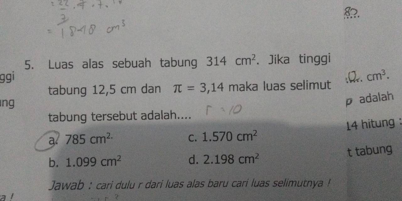 Luas alas sebuah tabung 314cm^2. Jika tinggi
ggi :B. cm^3. 
tabung 12,5 cm dan π =3,14 maka luas selimut
ng
p adalah
tabung tersebut adalah....
14 hitung :
a. 785cm^(2.) C. 1.570cm^2
t tabung
b. 1.099cm^2 d. 2.198cm^2
Jawab : cari dulu r dari luas alas baru cari luas selimutnya !
a l