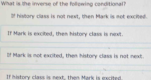 What is the inverse of the following conditional?
If history class is not next, then Mark is not excited.
If Mark is excited, then history class is next.
If Mark is not excited, then history class is not next.
If history class is next, then Mark is excited.