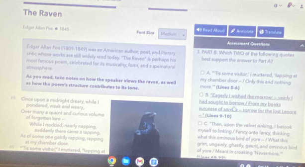 The Raven
Edgar Allan Poe ● 1845 Font Size Medium ◀ Read Aloud Arnotate # Translate
Assessment Questions
Edgar Alian Poe (1809-1849) was an American author, poet, and literary 3. PART B: Which TWO of the following quotes
critic whose works are still widely read today. "The Raven" is perhaps his best support the answer to Part A?
most famous poem, celebrated for its musicality, form, and supernatural
atmosphere. A. "'Tis some visitor,' I muttered, 'tapping at
As you read, take notes on how the speaker views the raven, as well my chamber door - / Only this and nothing
as how the poem's structure contributes to its tone. more.'' (Lines 5-6)
B. "Eagerly I wished the morrow: - vainly I
had sought to borrow / From my books
Once upon a midnight dreary, while Isurcease of sorn v - sorrow for the lost Lenore
pondered, weak and weary,_(Lines 9-10)
of forgotten lore -
Over many a quaint and curious volumeC. "Then, upon the velvet sinking, I betook
While I nodded, nearly napping,myself to linking / Fancy unto fancy, thinking
suddenly there came a tapping, what this ominous bird of yore - / What this
As of some one gently rapping, rappinggrim, ungainly, ghastly, gaunt, and ominous bird
at my chamber door.of yore / Meant in croaking 'Nevermore.''
“Tis some visitor," I muttered, "tapping aÍl inae 60.79)