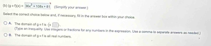 (gcirc f)(x)=36x^2+108x+81 (Simplify your answer.)
Select the correct choice below and, if necessary, fill in the answer box within your choice.
A. The domain of g o f is  x|□ . 
(Type an inequality. Use integers or fractions for any numbers in the expression. Use a comma to separate answers as needed.)
B. The domain of g o f is all real numbers.