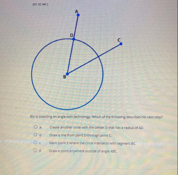 (01.02 MC)
Bill is bisecting an angle with technology. Which of the following describes his next step?
a Create another circle with the center D that has a radius of AD.
bì Draw a line from point D through point C.
C Mark point E where the circle intersects with segment BC.
d Draw a point anywhere outside of angle ABC.