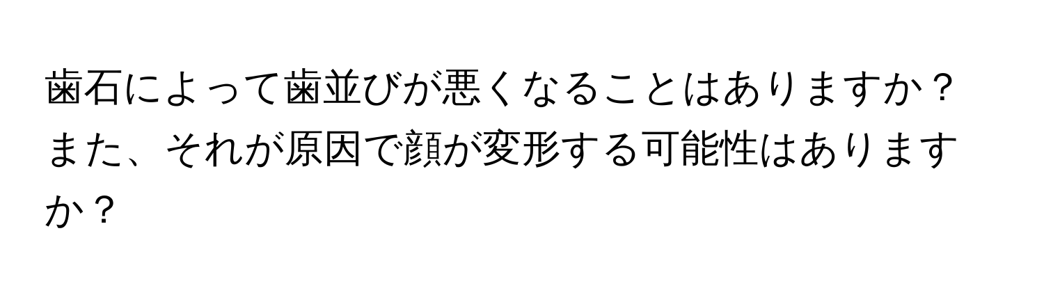 歯石によって歯並びが悪くなることはありますか？また、それが原因で顔が変形する可能性はありますか？