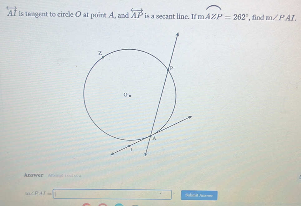 overleftrightarrow AI is tangent to circle O at point A, and overleftrightarrow AP is a secant line. If moverline AZP=262° , find m∠ PAI. 
Answer Attempt 1 out of 2
m∠ PAI=□° Submit Answer