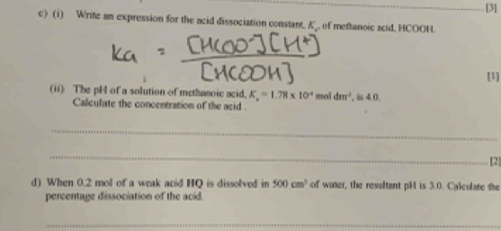 [3] 
c) (1) Write an expression for the acid dissociation constant. K_ , of methanoic acid, HCOOH. 
(1] 
(ii) The pH of a solution of methanoic acid. K_a=1.78* 10^(-4) mol dm^3 , is 40
Calculate the concentration of the acid . 
_ 
_ 
[2] 
d) When 0.2 mol of a weak acid HQ is dissolved in 500cm^3 of water, the resaltant pH is 3.0. Calculate the 
percentage dissociation of the acid. 
_ 
_