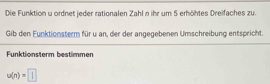 Die Funktion u ordnet jeder rationalen Zahl n ihr um 5 erhöhtes Dreifaches zu. 
Gib den Funktionsterm für u an, der der angegebenen Umschreibung entspricht. 
Funktionsterm bestimmen
u(n)=□