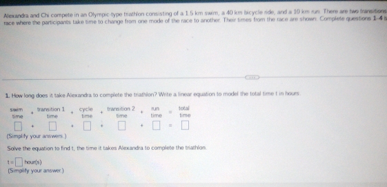 Alexandra and Chi compete in an Olympic-type triathlon consisting of a 1.5 km swim, a 40 km bicycle ride, and a 10 km run. There are two transitions
race where the participants take time to change from one mode of the race to another. Their times from the race are shown. Complete questiors 1-4
1. How long does it take Alexandra to complete the triathlon? Write a linear equation to model the total time t in hours.
beginarrayr swim timeendarray +beginarrayr transtion1 timeendarray +beginarrayr cycle timeendarray +beginarrayr trarstion2 timeendarray +beginarrayr nm timeendarray =beginarrayr total timeendarray
□ +□ +□ +□ +□ =□
(Simplify your answers.)
Solve the equation to find t, the time it takes Alexandra to complete the triathlon.
t=□ hour(s)
(Simpity your answer.)