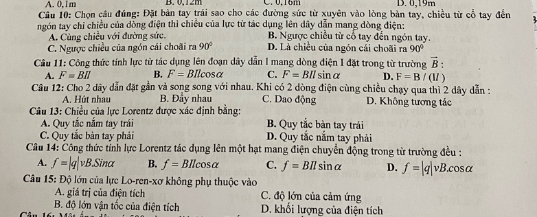 A. 0,1m B. 0,12m C. 0,16m D. 0,19m
Câu 10: Chọn câu đúng: Đặt bàn tay trái sao cho các đường sức từ xuyên vào lòng bàn tay, chiều từ cổ tay đến
ngón tay chỉ chiều của dòng điện thì chiều của lực từ tác dụng lên dây dẫn mang dòng điện:
A. Cùng chiều với đường sức. B. Ngược chiều từ cổ tay đến ngón tay.
C. Ngược chiều của ngón cái choãi ra 90° D. Là chiều của ngón cái choãi ra 90°
Câu 11: Công thức tính lực từ tác dụng lên đoạn dây dẫn l mang dòng điện I đặt trong từ trường vector B:
A. F=BIl B. F=BIlcos alpha C. F=BIlsin alpha D. F=B/(II)
Câu 12: Cho 2 dây dẫn đặt gần và song song với nhau. Khi có 2 dòng điện cùng chiều chạy qua thì 2 dây dẫn :
A. Hút nhau B. Đầy nhau C. Dao động D. Không tương tác
Câu 13: Chiều của lực Lorentz được xác định bằng:
A. Quy tắc nắm tay trái B. Quy tắc bàn tay trái
C. Quy tắc bàn tay phải D. Quy tắc nắm tay phải
Câu 14: Công thức tỉnh lực Lorentz tác dụng lên một hạt mang điện chuyển động trong từ trường đều :
A. f=|q|vB.Sinalpha B. f=BIlcos alpha C. f=BIlsin alpha D. f=|q|vB.cos alpha
Câu 15: Độ lớn của lực Lo-ren-xơ không phụ thuộc vào
A. giá trị của điện tích C. độ lớn của cảm ứng
B. độ lớn vận tốc của điện tích D. khối lượng của điện tích