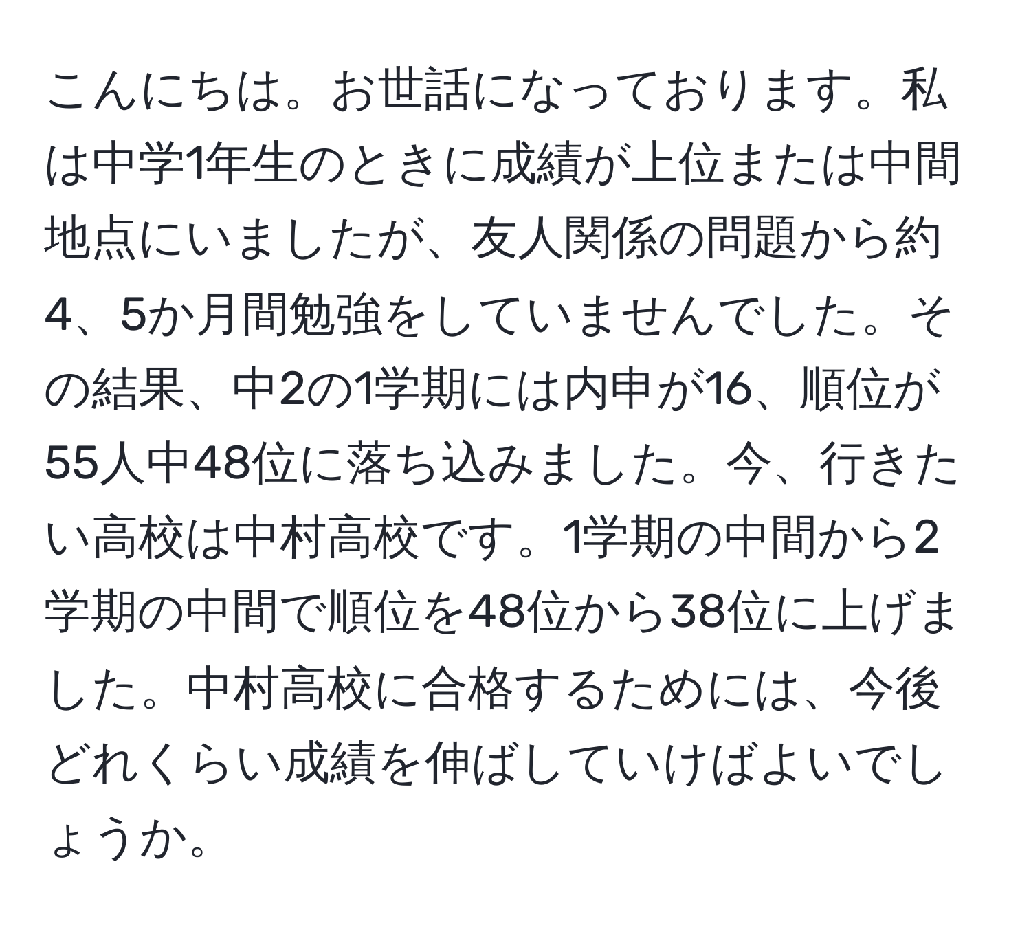 こんにちは。お世話になっております。私は中学1年生のときに成績が上位または中間地点にいましたが、友人関係の問題から約4、5か月間勉強をしていませんでした。その結果、中2の1学期には内申が16、順位が55人中48位に落ち込みました。今、行きたい高校は中村高校です。1学期の中間から2学期の中間で順位を48位から38位に上げました。中村高校に合格するためには、今後どれくらい成績を伸ばしていけばよいでしょうか。