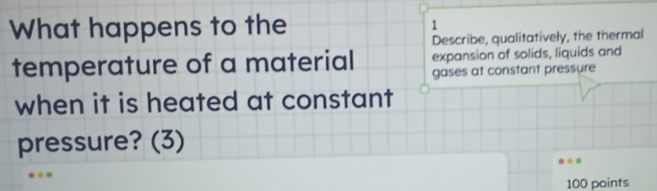 What happens to the 1 
Describe, qualitatively, the thermal 
temperature of a material expansion of solids, liquids and 
gases at constant pressure 
when it is heated at constant 
pressure? (3) 
100 points