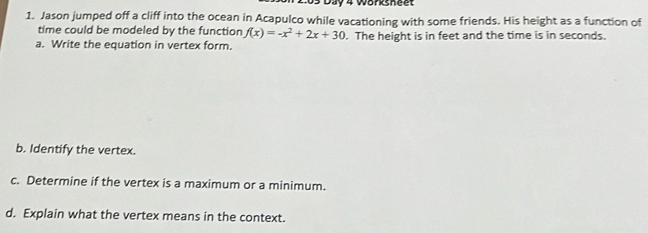 2 05 Day 4 Worksheet 
1. Jason jumped off a cliff into the ocean in Acapulco while vacationing with some friends. His height as a function of 
time could be modeled by the function f(x)=-x^2+2x+30. The height is in feet and the time is in seconds. 
a. Write the equation in vertex form. 
b. Identify the vertex. 
c. Determine if the vertex is a maximum or a minimum. 
d. Explain what the vertex means in the context.