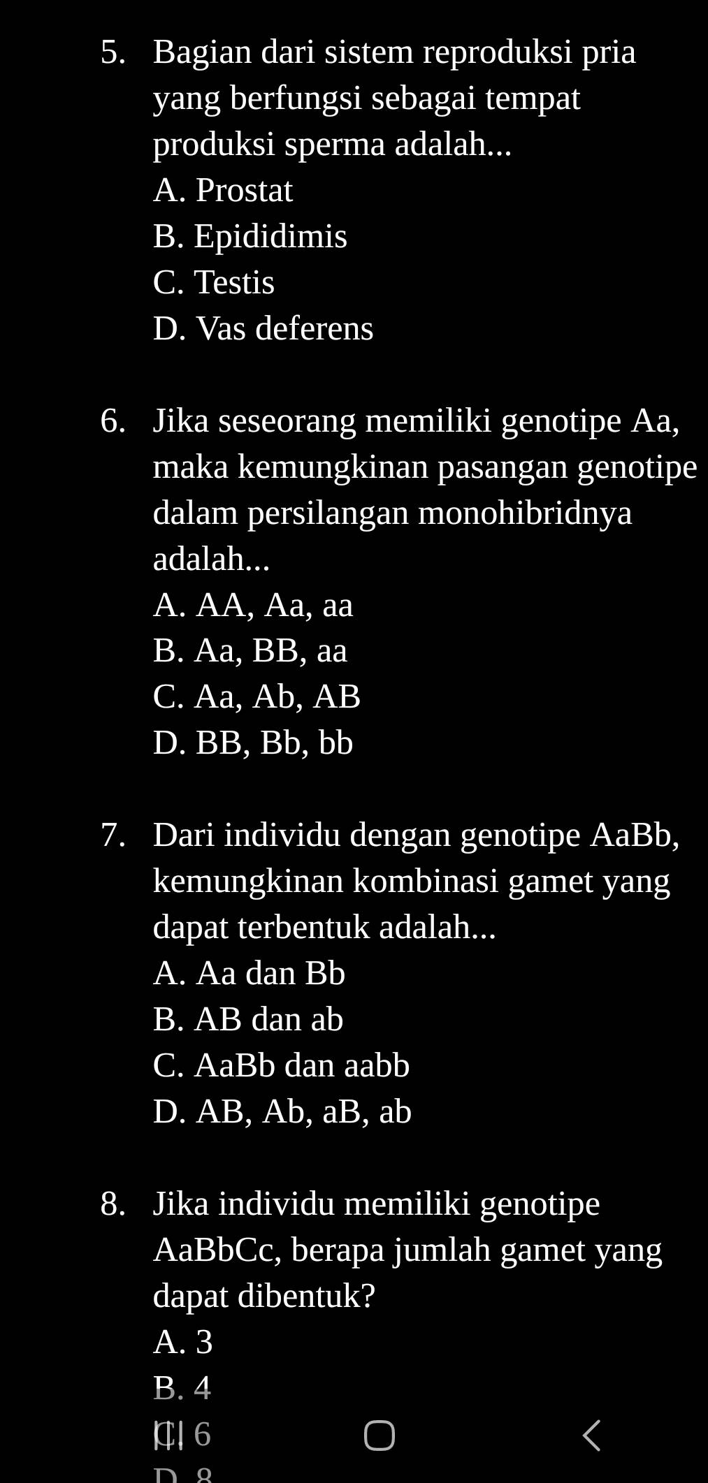 Bagian dari sistem reproduksi pria
yang berfungsi sebagai tempat
produksi sperma adalah...
A. Prostat
B. Epididimis
C. Testis
D. Vas deferens
6. Jika seseorang memiliki genotipe Aa,
maka kemungkinan pasangan genotipe
dalam persilangan monohibridnya
adalah...
A. AA, Aa, aa
B. Aa, BB, aa
C. Aa, Ab, AB
D. BB, Bb, bb
7. Dari individu dengan genotipe AaBb,
kemungkinan kombinasi gamet yang
dapat terbentuk adalah...
A. Aa dan Bb
B. AB dan ab
C. AaBb dan aabb
D. AB, Ab, aB, ab
8. Jika individu memiliki genotipe
AaBbCc, berapa jumlah gamet yang
dapat dibentuk?
A. 3
B. 4
6