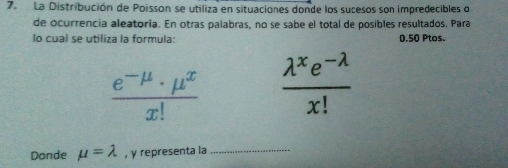 La Distribución de Poisson se utiliza en situaciones donde los sucesos son impredecibles o 
de ocurrencia aleatoria. En otras palabras, no se sabe el total de posibles resultados. Para 
lo cual se utiliza la formula: 0.50 Ptos.
 (e^(-mu)· mu^x)/x! 
 (lambda^xe^(-lambda))/x! 
Donde mu =lambda , y representa la_