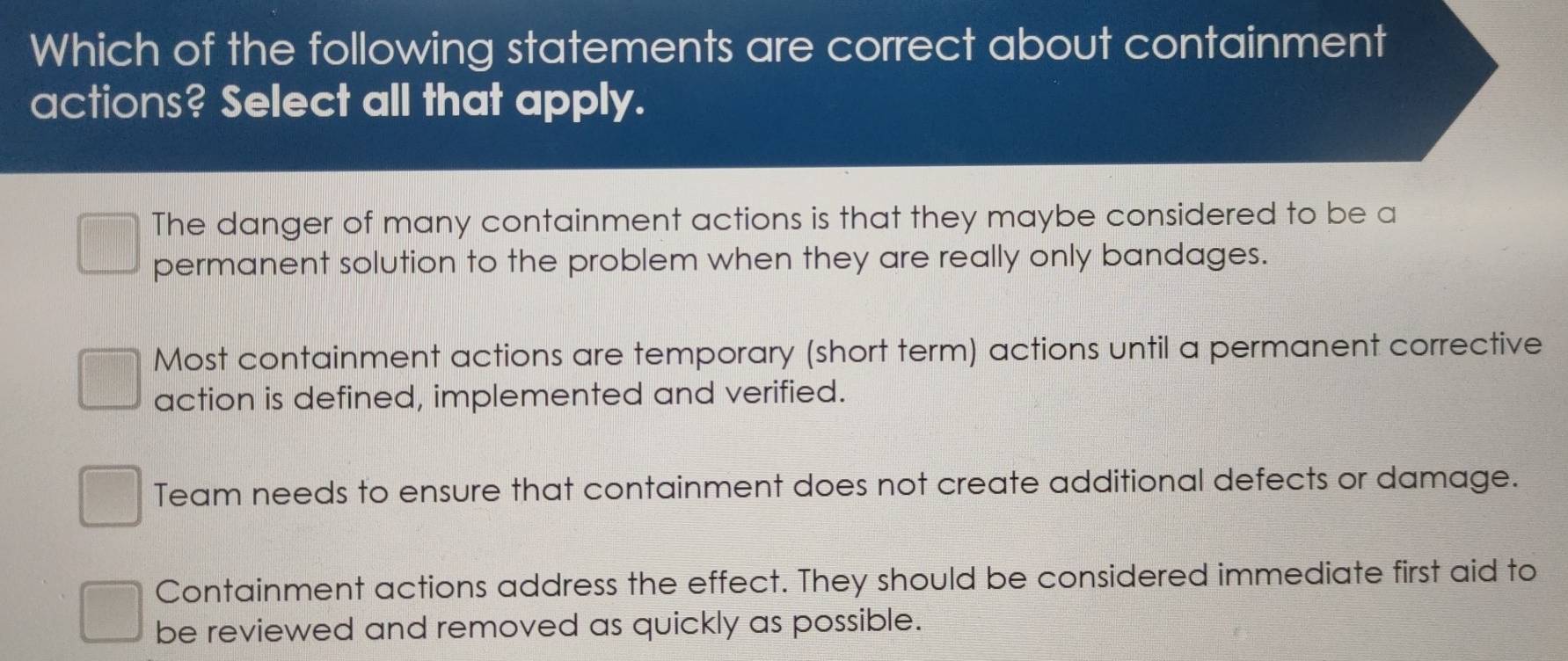 Which of the following statements are correct about containment
actions? Select all that apply.
The danger of many containment actions is that they maybe considered to be a
permanent solution to the problem when they are really only bandages.
Most containment actions are temporary (short term) actions until a permanent corrective
action is defined, implemented and verified.
Team needs to ensure that containment does not create additional defects or damage.
Containment actions address the effect. They should be considered immediate first aid to
be reviewed and removed as quickly as possible.