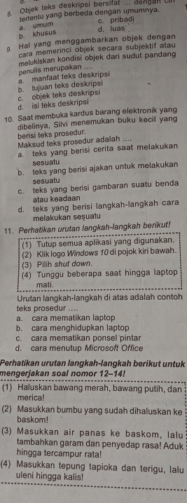 Objek teks deskripsi bersifat ... dengan ll
tertentu yang berbeda dengan umumnya.
a. umum c. pribad
b. khusus
d. luas
. Hal yang menggambarkan objek dengan
cara memerinci objek secara subjektif atau
penulis merupakan .... melukiskan kondisi objek dari sudut pandang
a. manfaat teks deskripsi
b. tujuan teks deskripsi
d. isi teks deskripsi c. objek teks deskripsi
10. Saat membuka kardus barang elektronik yang
dibelinya, Silvi menemukan buku kecil yang
berisi teks prosedur.
Maksud teks prosedur adalah ....
a. teks yang berisi cerita saat melakukan
sesuatu
b. teks yang berisi ajakan untuk melakukan
sesuatu
c. teks yang berisi gambaran suatu benda
atau keadaan
d. teks yang berisi langkah-langkah cara
melakukan seşuatu
11. Perhatikan urutan langkah-langkah berikut!
(1) Tutup semua aplikasi yang digunakan.
(2) Klik logo Windows 10 di pojok kiri bawah.
(3) Pilih shut down.
(4) Tunggu beberapa saat hingga laptop
mati.
Urutan langkah-langkah di atas adalah contoh
teks prosedur ....
a. cara mematikan laptop
b. cara menghidupkan laptop
c. cara mematikan ponsel pintar
d. cara menutup Microsoft Office
Perhatikan urutan langkah-langkah berikut untuk
mengerjakan soal nomor 12-14!
(1) Haluskan bawang merah, bawang putih, dan
merica!
(2) Masukkan bumbu yang sudah dihaluskan ke
baskom!
(3) Masukkan air panas ke baskom, lalu
tambahkan garam dan penyedap rasa! Aduk
hingga tercampur rata!
(4) Masukkan tepung tapioka dan terigu, lalu
uleni hingga kalis!