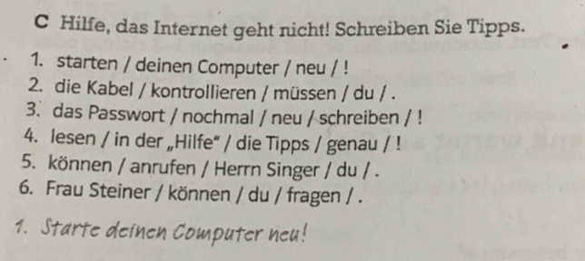 Hilfe, das Internet geht nicht! Schreiben Sie Tipps. 
1. starten / deinen Computer / neu / ! 
2. die Kabel / kontrollieren / müssen / du / . 
3. das Passwort / nochmal / neu / schreiben / ! 
4. lesen / in der „Hilfe“ / die Tipps / genau / ! 
5. können / anrufen / Herrn Singer / du / . 
6. Frau Steiner / können / du / fragen / . 
1. Starte deinen Computer neu!