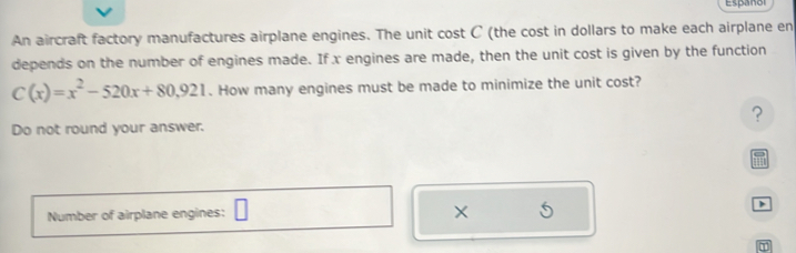 Español 
An aircraft factory manufactures airplane engines. The unit cost C (the cost in dollars to make each airplane en 
depends on the number of engines made. If x engines are made, then the unit cost is given by the function
C(x)=x^2-520x+80,921. How many engines must be made to minimize the unit cost? 
? 
Do not round your answer. 
and 
5 
Number of airplane engines: >