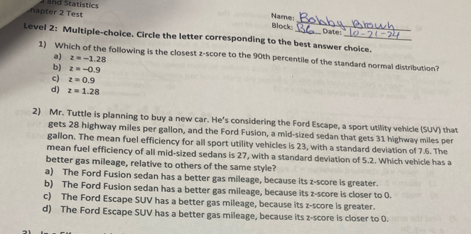 and Statistics
Name:
hapter 2 Test _Date:
Block:
Level 2: Multiple-choice. Circle the letter corresponding to the best answer choice.
a) z=-1.28
1) Which of the following is the closest z-score to the 90th percentile of the standard normal distribution?
b) z=-0.9
c) z=0.9
d) z=1.28
2) Mr. Tuttle is planning to buy a new car. He’s considering the Ford Escape, a sport utility vehicle (SUV) that
gets 28 highway miles per gallon, and the Ford Fusion, a mid-sized sedan that gets 31 highway miles per
gallon. The mean fuel efficiency for all sport utility vehicles is 23, with a standard deviation of 7.6. The
mean fuel efficiency of all mid-sized sedans is 27, with a standard deviation of 5.2. Which vehicle has a
better gas mileage, relative to others of the same style?
a) The Ford Fusion sedan has a better gas mileage, because its z-score is greater.
b) The Ford Fusion sedan has a better gas mileage, because its z-score is closer to 0.
c) The Ford Escape SUV has a better gas mileage, because its z-score is greater.
d) The Ford Escape SUV has a better gas mileage, because its z-score is closer to 0.