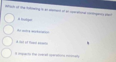 Which of the following is an element of an operational contingency plan?
A budget
An extra workstation
A list of fixed assets
It impacts the overall operations minimally