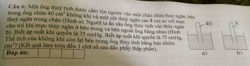 Một ống thuỷ tinh được cắm lộn ngược vào một chậu chứa thuỷ ngân, bên 
trong ống chứa 40cm^3 không khí và một cột thuy ngân cao 8 cm so với mực 
thuỷ ngân trong chậu (Hình a). Người ta ấn sâu ống thủy tinh vào thủy ngân 
cho tới khi mực thủy ngân ở bên trong và bên ngoài ống bằng nhau (Hình 
b). Biết áp suất khí quyển là 75 cmHg. Biết áp suất khí quyển là 75 cmHg. 
Thể tích của không khí còn lại bên trong ống thủy tinh băng bao nhiêu
cm^3 ? (Kết quả làm tròn đến 1 chữ số sau dấu phẩy thập phân). 
Đáp án: