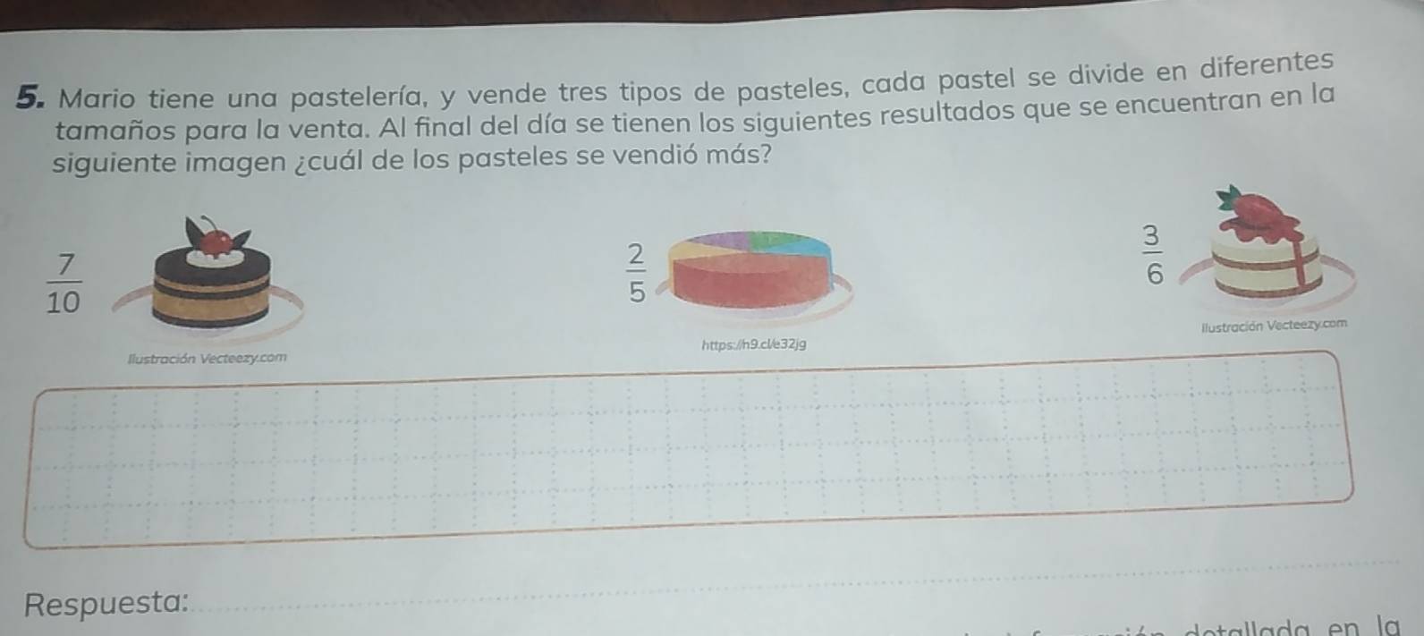 Mario tiene una pastelería, y vende tres tipos de pasteles, cada pastel se divide en diferentes
tamaños para la venta. Al final del día se tienen los siguientes resultados que se encuentran en la
siguiente imagen ¿cuál de los pasteles se vendió más?
 7/10 
 2/5 
 3/6 
Ilustración Vecteezy.com Ilustración Vecteezy.com
https://h9.cl/e32jg
_
Respuesta:
_