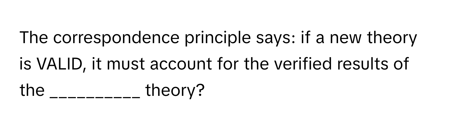 The correspondence principle says: if a new theory is VALID, it must account for the verified results of the __________ theory?