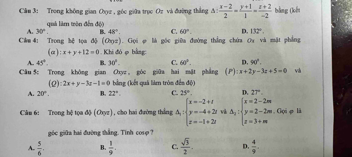 Trong không gian Oxyz , góc giữa trục Oz và đường thẳng Δ:  (x-2)/2 = (y+1)/1 = (z+2)/-2  bằng (kết
quả làm tròn đến độ)
A. 30°. B. 48°. C. 60°. D. 132°. 
Câu 4: Trong hệ tọa độ (Oxyz) 1. Gọi φ là góc giữa đường thẳng chứa 0x và mặt phẳng
(α): x+y+12=0. Khi đó φ bằng:
A. 45^((circ)^ B. 30^0). C. 60^0. D. 90^0. 
Câu 5: Trong không gian Oxyz , góc giữa hai mặt phẳng (P):x+2y-3z+5=0 và
(2): 2x+y-3z-1=0 bằng (kết quả làm tròn đến độ)
A. 20°. B. 22°. C. 25°. D. 27°. 
Câu 6: Trong hệ tọa độ (Oxyz) , cho hai đường thắng △ _1:beginarrayl x=-2+t y=-4+2t z=-1+2tendarray. và △ _2:beginarrayl x=2-2m y=2-2m z=3+mendarray.. Gọi φ là
góc giữa hai đường thẳng. Tính cosφ ?
A.  5/6 .  1/9 .  sqrt(3)/2 . D.  4/9 . 
B.
C.