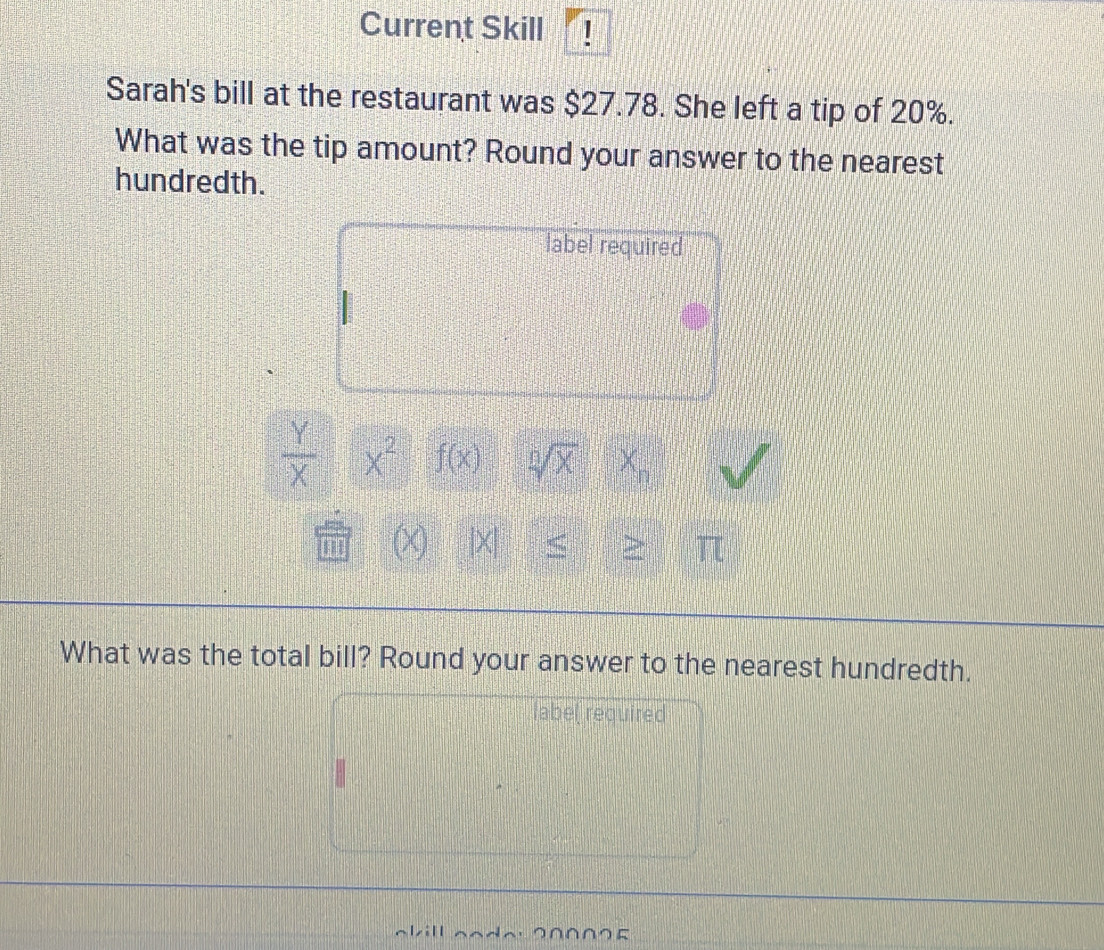 Current Skill ! 
Sarah's bill at the restaurant was $27.78. She left a tip of 20%. 
What was the tip amount? Round your answer to the nearest 
hundredth. 
label required
 Y/X  x^2 f(x) sqrt[0](x)
ano (x [X < > π 
What was the total bill? Round your answer to the nearest hundredth. 
label required 
∩∩∩∩∩よ