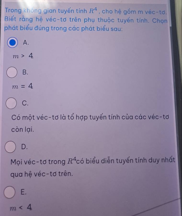 Trong không gian tuyến tính R^4 , cho hệ gồm m véc-tơ.
Biết rằng hệ véc-tơ trên phụ thuộc tuyến tính. Chọn
phát biểu đúng trong các phát biểu sau:
A.
m>4.
B.
m=4.
C.
Có một véc-tơ là tổ hợp tuyến tính của các véc-tơ
còn lại.
D.
Mọi véc-tơ trong R^4c ó biểu diễn tuyến tính duy nhất
qua hệ véc-tơ trên.
E.
m<4</tex>