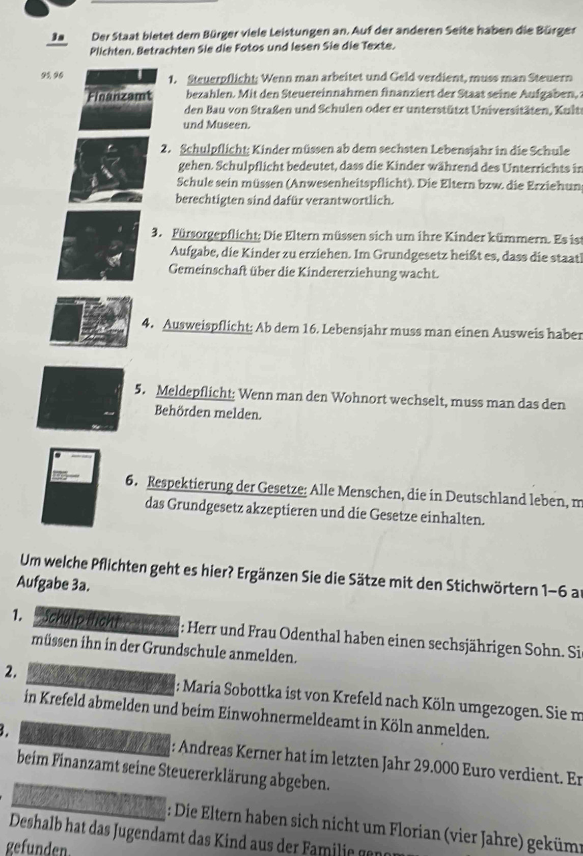 3a Der Staat bietet dem Bürger viele Leistungen an. Auf der anderen Seite haben die Bürger
Plichten. Betrachten Sie die Fotos und lesen Sie die Texte.
95, 96 1. Steuerpflicht; Wenn man arbeitet und Geld verdient, muss man Steuern
Finanzamt bezahlen. Mit den Steuereinnahmen finanziert der Staat seine Aufgaben, 
den Bau von Straßen und Schulen oder er unterstützt Universitäten, Kultt
und Museen.
2. Schulpflicht; Kinder müssen ab dem sechsten Lebensjahr in die Schule
gehen. Schulpflicht bedeutet, dass die Kinder während des Unterrichts in
Schule sein müssen (Anwesenheitspflicht). Die Eltern bzw. die Erziehung
berechtigten sind dafür verantwortlich.
3. Fürsorgepflicht: Die Eltern müssen sich um ihre Kinder kümmern. Es ist
Aufgabe, die Kinder zu erziehen. Im Grundgesetz heißt es, dass die staatl
Gemeinschaft über die Kindererziehung wacht.
4. Ausweispflicht; Ab dem 16. Lebensjahr muss man einen Ausweis haber
5. Meldepflicht: Wenn man den Wohnort wechselt, muss man das den
Behörden melden.
6. Respektierung der Gesetze: Alle Menschen, die in Deutschland leben, m
das Grundgesetz akzeptieren und die Gesetze einhalten.
Um welche Pflichten geht es hier? Ergänzen Sie die Sätze mit den Stichwörtern 1-6 an
Aufgabe 3a.
1.   Schulp flicht benh: Herr und Frau Odenthal haben einen sechsjährigen Sohn. Sie
müssen ihn in der Grundschule anmelden.
2. : Maria Sobottka ist von Krefeld nach Köln umgezogen. Sie m
in Krefeld abmelden und beim Einwohnermeldeamt in Köln anmelden.
B.
: Andreas Kerner hat im letzten Jahr 29.000 Euro verdient. Er
beim Finanzamt seine Steuererklärung abgeben.
: Die Eltern haben sich nicht um Florian (vier Jahre) gekümt
Deshalb hat das Jugendamt das Kind aus der Familie gene
gefunden