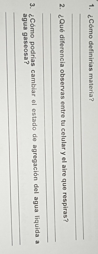 ¿Cómo definirías materia? 
_ 
_ 
_ 
2. ¿Qué diferencia observas entre tu celular y el aire que respiras? 
_ 
3. ¿Cómo podrías cambiar el estado de agregación del agua líquida a 
_ 
agua gaseosa? 
_