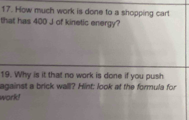 How much work is done to a shopping cart 
that has 400 J of kinetic energy? 
19. Why is it that no work is done if you push 
against a brick wall? Hint: look at the formula for 
work!