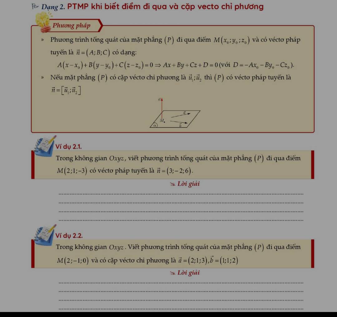 Dạng 2. PTMP khi biết điểm đi qua và cặp vecto chỉ phương 
Phương pháp 
Phương trình tổng quát của mặt phẳng (P) đi qua điểm M(x_0;y_0;z_0) và có véctơ pháp 
tuyến là vector n=(A;B;C) có dạng:
A(x-x_0)+B(y-y_0)+C(z-z_0)=0Rightarrow Ax+By+Cz+D=0 (với D=-Ax_0-By_0-Cz_0). 
Nếu mặt phẳng (P) có cặp véctơ chi phương là vector u_1; vector u_2 thì (P) có vécto pháp tuyển là
vector n=[vector u_1;vector u_2]
Ví dụ 2.1. 
Trong không gian Oxyz, viết phương trình tổng quát của mặt phẳng (P) đi qua điểm
M(2;1;-3) có vécto pháp tuyến là vector n=(3;-2;6). 
Lời giải 
_ 
_ 
_ 
_ 
Ví dụ 2.2. 
Trong không gian Oxyz. Viết phương trình tổng quát của mặt phẳng (P) đi qua điểm
M(2;-1;0) và có cặp vécto chỉ phương là vector a=(2;1;3), vector b=(1;1;2)
Lời giải 
_ 
_ 
_ 
_