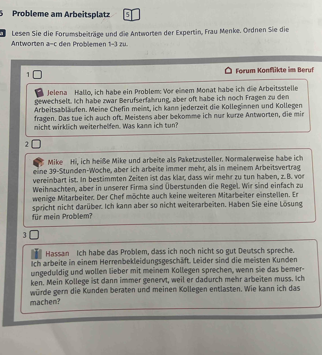 Probleme am Arbeitsplatz 5
a  Lesen Sie die Forumsbeiträge und die Antworten der Expertin, Frau Menke. Ordnen Sie die
Antworten a-c den Problemen 1-3 zu.
1 Forum Konflikte im Beruf
Jelena Hallo, ich habe ein Problem: Vor einem Monat habe ich die Arbeitsstelle
gewechselt. Ich habe zwar Berufserfahrung, aber oft habe ich noch Fragen zu den
Arbeitsabläufen. Meine Chefin meint, ich kann jederzeit die Kolleginnen und Kollegen
fragen. Das tue ich auch oft. Meistens aber bekomme ich nur kurze Antworten, die mir
nicht wirklich weiterhelfen. Was kann ich tun?
2
Mike Hi, ich heiße Mike und arbeite als Paketzusteller. Normalerweise habe ich
eine 39-Stunden-Woche, aber ich arbeite immer mehr, als in meinem Arbeitsvertrag
vereinbart ist. In bestimmten Zeiten ist das klar, dass wir mehr zu tun haben, z.B. vor
Weihnachten, aber in unserer Firma sind Überstunden die Regel. Wir sind einfach zu
wenige Mitarbeiter. Der Chef möchte auch keine weiteren Mitarbeiter einstellen. Er
spricht nicht darüber. Ich kann aber so nicht weiterarbeiten. Haben Sie eine Lösung
für mein Problem?
3
Hassan Ich habe das Problem, dass ich noch nicht so gut Deutsch spreche.
Ich arbeite in einem Herrenbekleidungsgeschäft. Leider sind die meisten Kunden
ungeduldig und wollen lieber mit meinem Kollegen sprechen, wenn sie das bemer-
ken. Mein Kollege ist dann immer genervt, weil er dadurch mehr arbeiten muss. Ich
würde gern die Kunden beraten und meinen Kollegen entlasten. Wie kann ich das
machen?